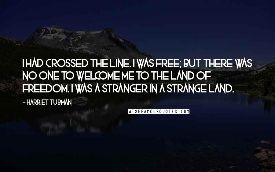 Harriet Tubman Quotes: I had crossed the line. I was free; but there was no one to welcome me to the land of freedom. I was a stranger in a strange land.