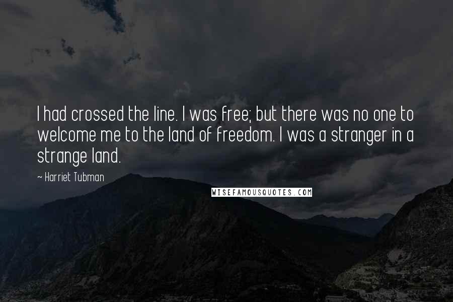 Harriet Tubman Quotes: I had crossed the line. I was free; but there was no one to welcome me to the land of freedom. I was a stranger in a strange land.