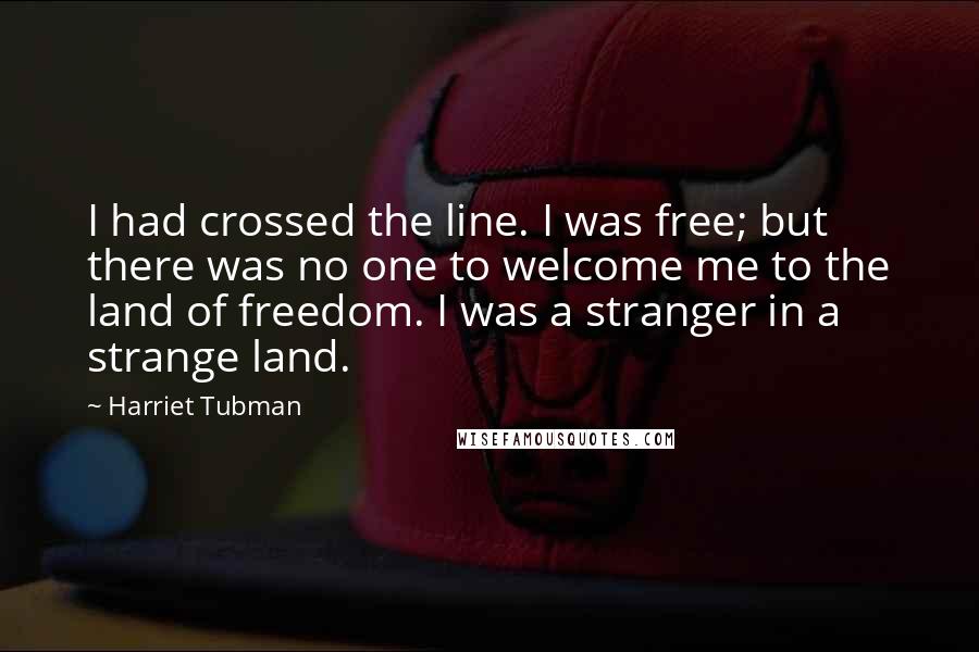 Harriet Tubman Quotes: I had crossed the line. I was free; but there was no one to welcome me to the land of freedom. I was a stranger in a strange land.