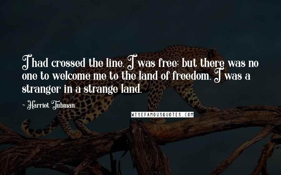 Harriet Tubman Quotes: I had crossed the line. I was free; but there was no one to welcome me to the land of freedom. I was a stranger in a strange land.