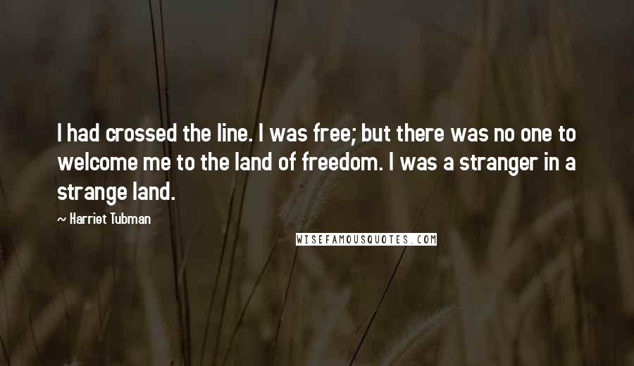 Harriet Tubman Quotes: I had crossed the line. I was free; but there was no one to welcome me to the land of freedom. I was a stranger in a strange land.