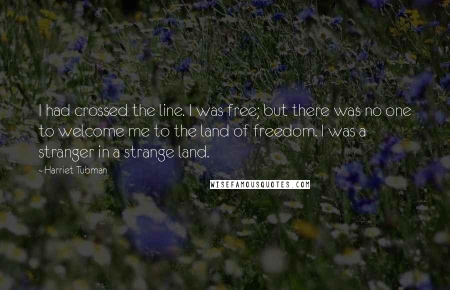 Harriet Tubman Quotes: I had crossed the line. I was free; but there was no one to welcome me to the land of freedom. I was a stranger in a strange land.
