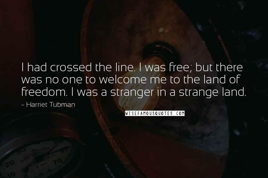 Harriet Tubman Quotes: I had crossed the line. I was free; but there was no one to welcome me to the land of freedom. I was a stranger in a strange land.