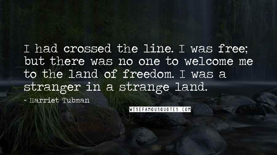 Harriet Tubman Quotes: I had crossed the line. I was free; but there was no one to welcome me to the land of freedom. I was a stranger in a strange land.