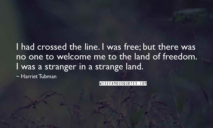 Harriet Tubman Quotes: I had crossed the line. I was free; but there was no one to welcome me to the land of freedom. I was a stranger in a strange land.
