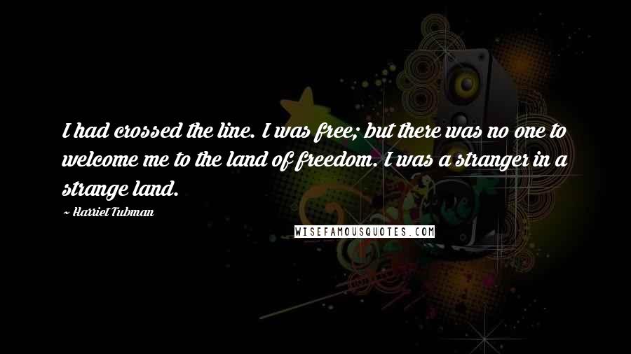 Harriet Tubman Quotes: I had crossed the line. I was free; but there was no one to welcome me to the land of freedom. I was a stranger in a strange land.