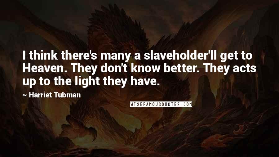 Harriet Tubman Quotes: I think there's many a slaveholder'll get to Heaven. They don't know better. They acts up to the light they have.