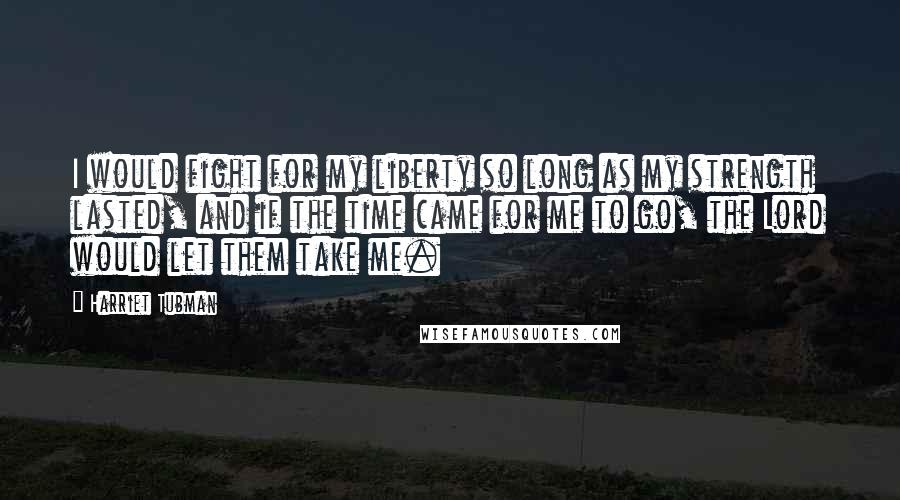 Harriet Tubman Quotes: I would fight for my liberty so long as my strength lasted, and if the time came for me to go, the Lord would let them take me.