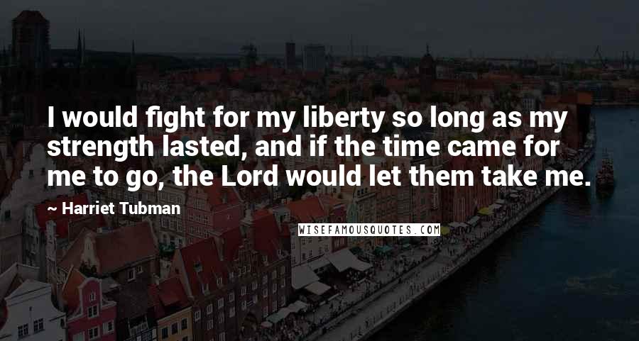 Harriet Tubman Quotes: I would fight for my liberty so long as my strength lasted, and if the time came for me to go, the Lord would let them take me.
