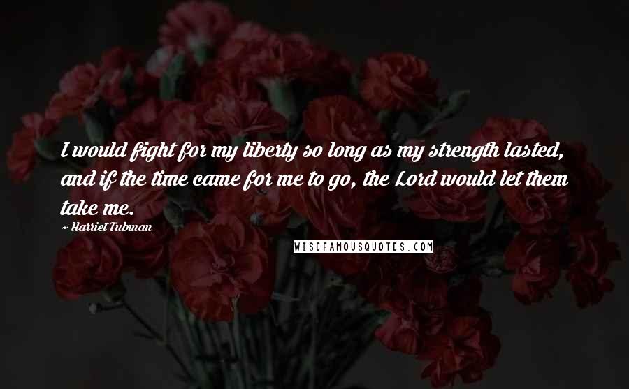 Harriet Tubman Quotes: I would fight for my liberty so long as my strength lasted, and if the time came for me to go, the Lord would let them take me.