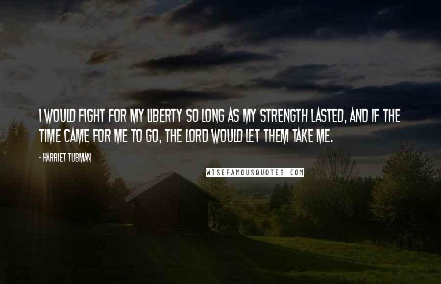 Harriet Tubman Quotes: I would fight for my liberty so long as my strength lasted, and if the time came for me to go, the Lord would let them take me.
