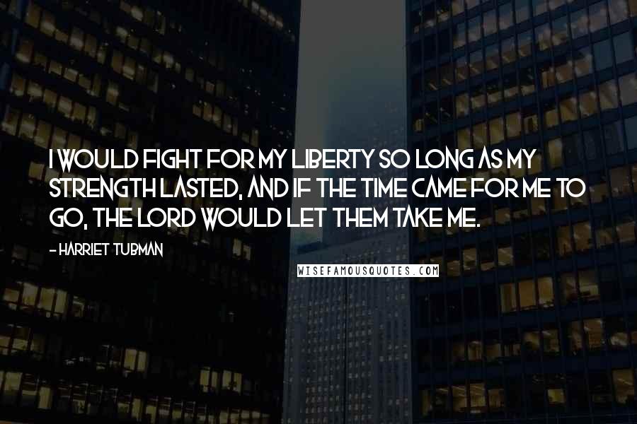 Harriet Tubman Quotes: I would fight for my liberty so long as my strength lasted, and if the time came for me to go, the Lord would let them take me.
