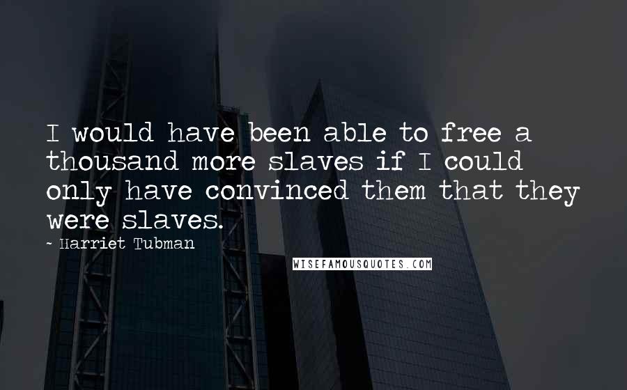 Harriet Tubman Quotes: I would have been able to free a thousand more slaves if I could only have convinced them that they were slaves.