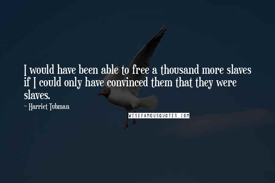 Harriet Tubman Quotes: I would have been able to free a thousand more slaves if I could only have convinced them that they were slaves.