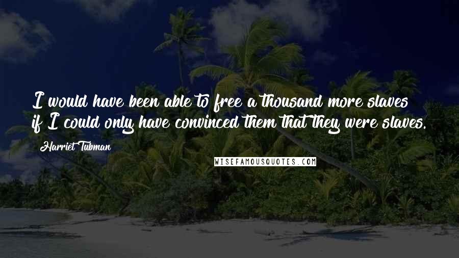 Harriet Tubman Quotes: I would have been able to free a thousand more slaves if I could only have convinced them that they were slaves.