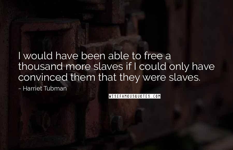 Harriet Tubman Quotes: I would have been able to free a thousand more slaves if I could only have convinced them that they were slaves.