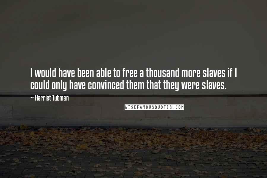 Harriet Tubman Quotes: I would have been able to free a thousand more slaves if I could only have convinced them that they were slaves.