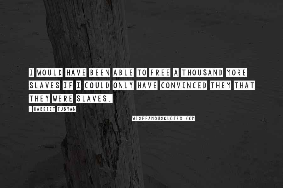 Harriet Tubman Quotes: I would have been able to free a thousand more slaves if I could only have convinced them that they were slaves.