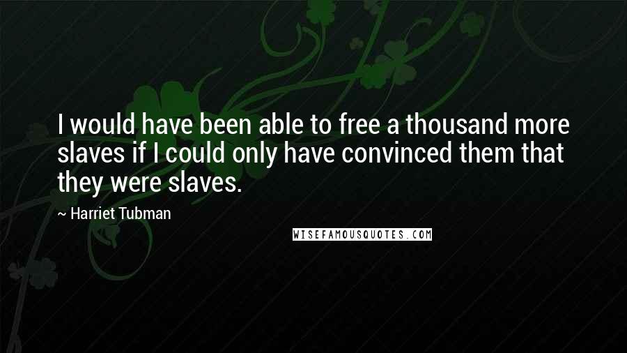 Harriet Tubman Quotes: I would have been able to free a thousand more slaves if I could only have convinced them that they were slaves.