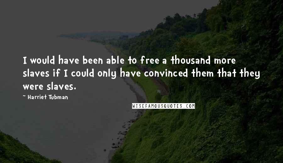 Harriet Tubman Quotes: I would have been able to free a thousand more slaves if I could only have convinced them that they were slaves.