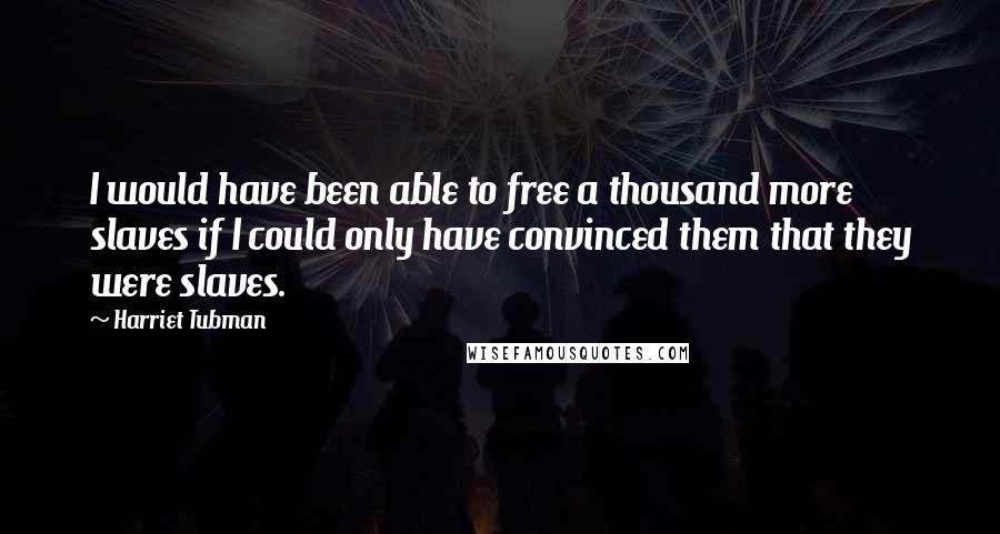 Harriet Tubman Quotes: I would have been able to free a thousand more slaves if I could only have convinced them that they were slaves.