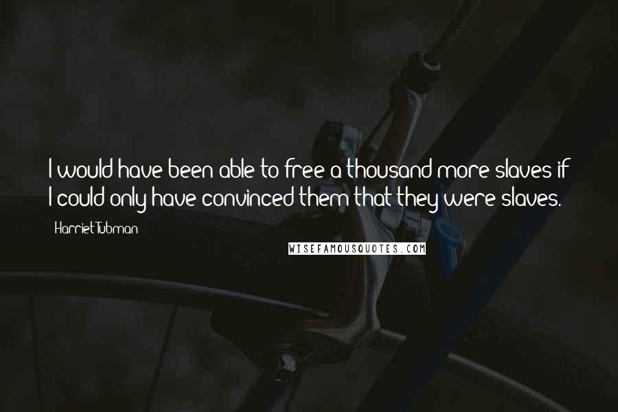 Harriet Tubman Quotes: I would have been able to free a thousand more slaves if I could only have convinced them that they were slaves.