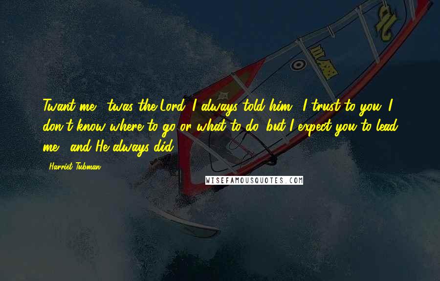 Harriet Tubman Quotes: Twant me, 'twas the Lord. I always told him, 'I trust to you. I don't know where to go or what to do, but I expect you to lead me,' and He always did.