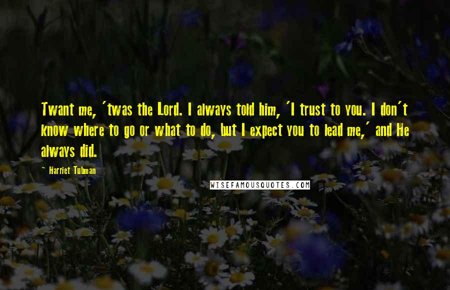 Harriet Tubman Quotes: Twant me, 'twas the Lord. I always told him, 'I trust to you. I don't know where to go or what to do, but I expect you to lead me,' and He always did.