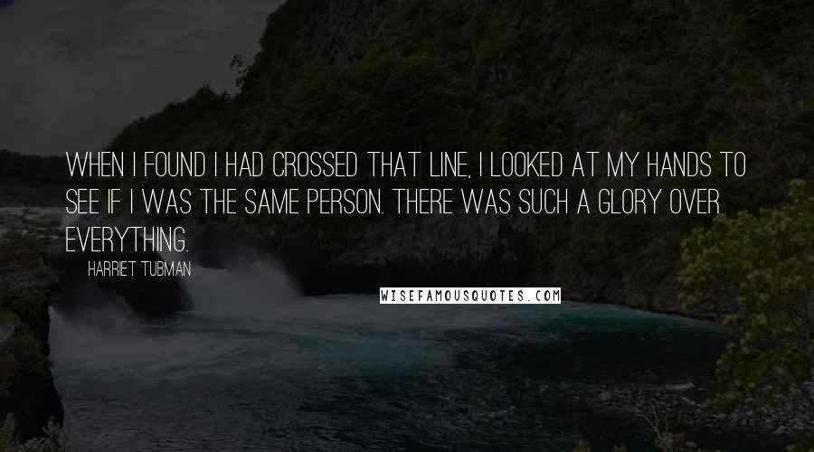 Harriet Tubman Quotes: When I found I had crossed that line, I looked at my hands to see if I was the same person. There was such a glory over everything.
