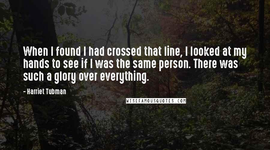 Harriet Tubman Quotes: When I found I had crossed that line, I looked at my hands to see if I was the same person. There was such a glory over everything.