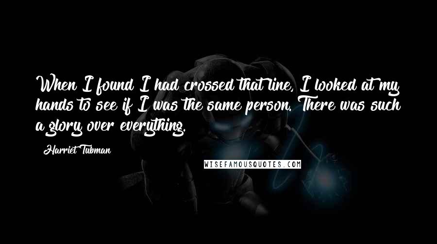 Harriet Tubman Quotes: When I found I had crossed that line, I looked at my hands to see if I was the same person. There was such a glory over everything.