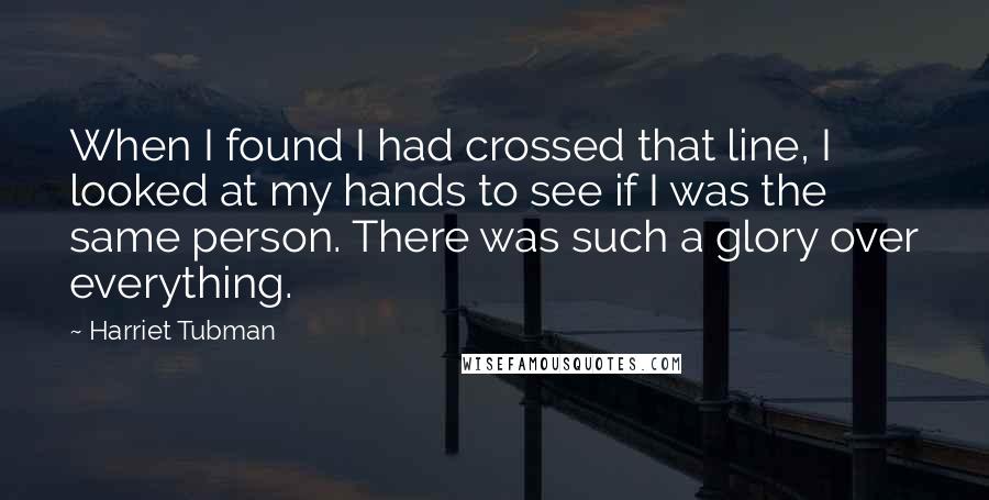 Harriet Tubman Quotes: When I found I had crossed that line, I looked at my hands to see if I was the same person. There was such a glory over everything.
