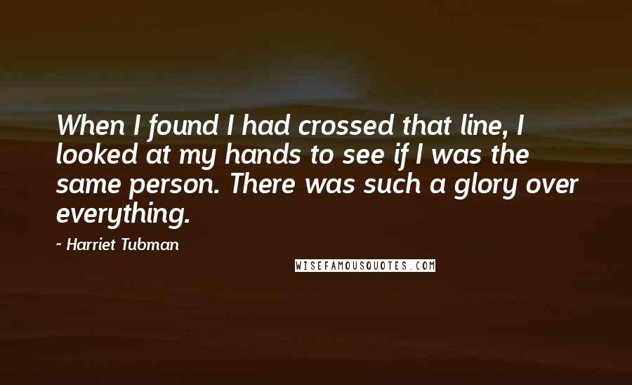 Harriet Tubman Quotes: When I found I had crossed that line, I looked at my hands to see if I was the same person. There was such a glory over everything.