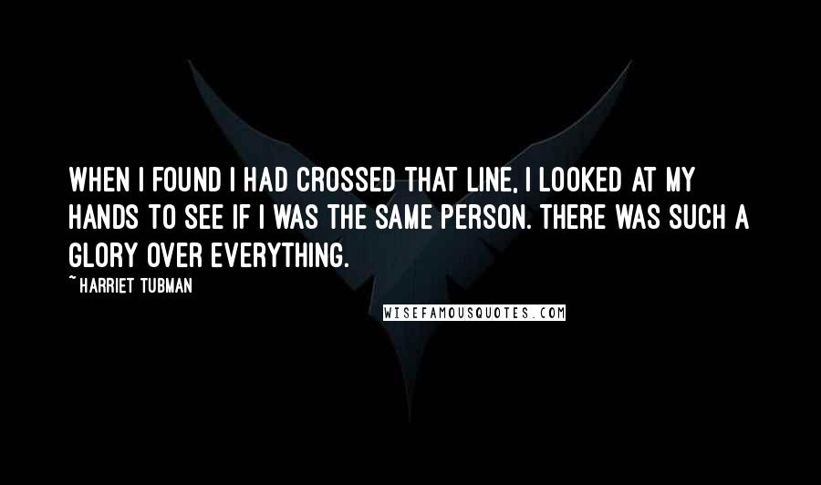 Harriet Tubman Quotes: When I found I had crossed that line, I looked at my hands to see if I was the same person. There was such a glory over everything.