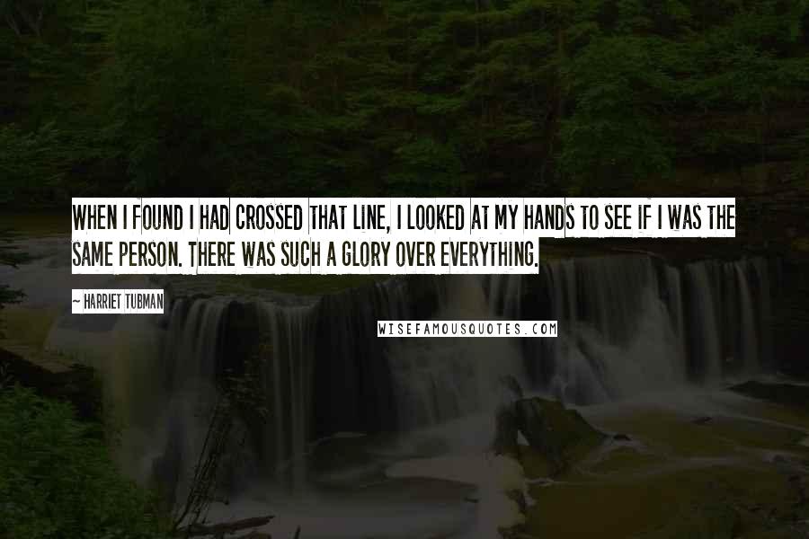 Harriet Tubman Quotes: When I found I had crossed that line, I looked at my hands to see if I was the same person. There was such a glory over everything.
