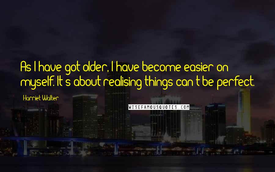 Harriet Walter Quotes: As I have got older, I have become easier on myself. It's about realising things can't be perfect.
