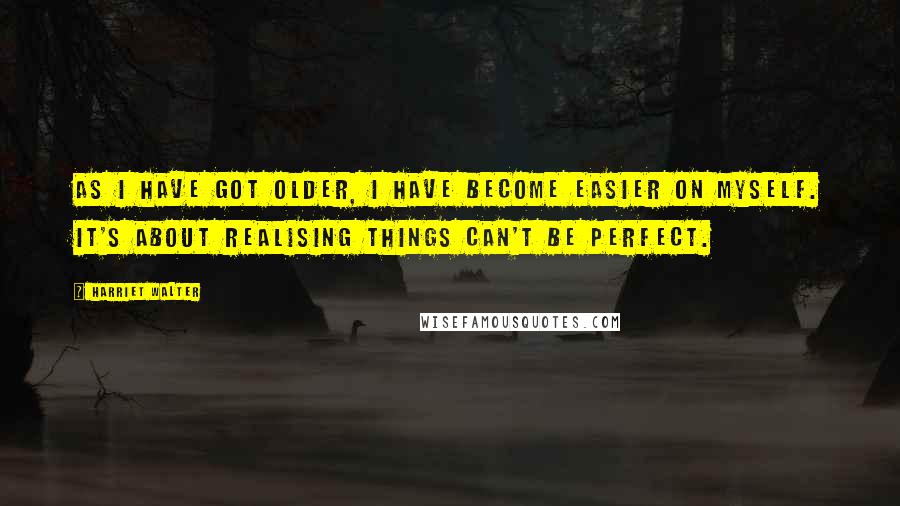 Harriet Walter Quotes: As I have got older, I have become easier on myself. It's about realising things can't be perfect.
