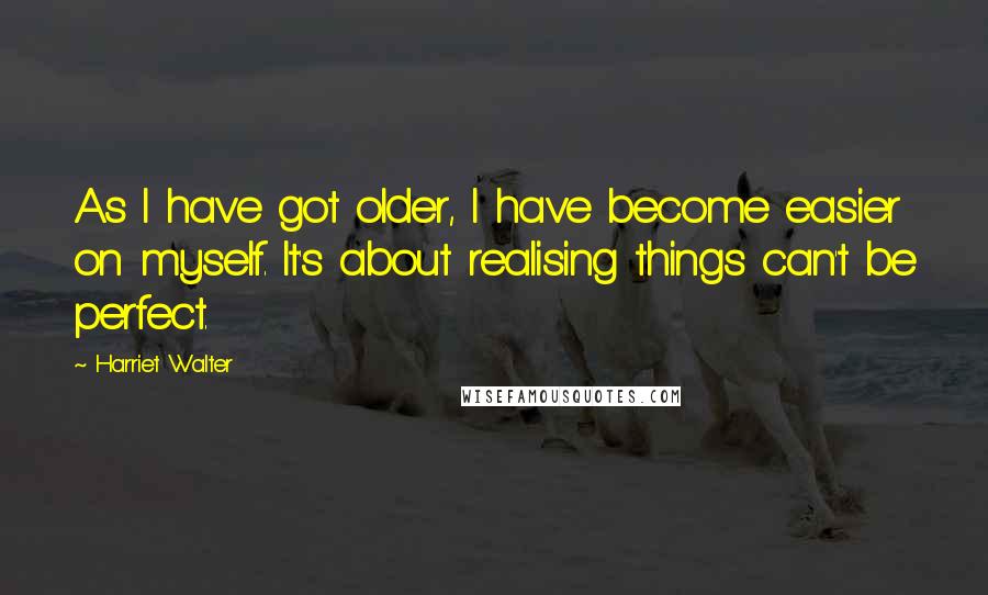 Harriet Walter Quotes: As I have got older, I have become easier on myself. It's about realising things can't be perfect.
