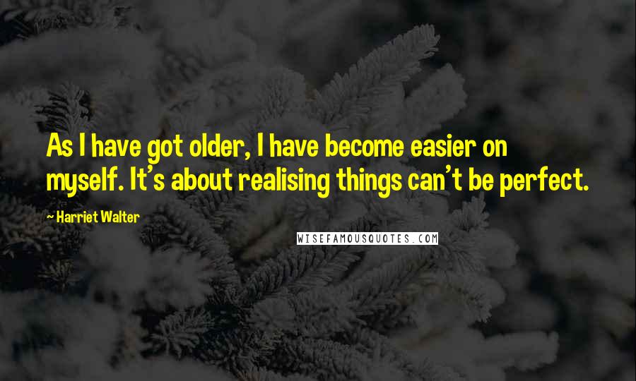 Harriet Walter Quotes: As I have got older, I have become easier on myself. It's about realising things can't be perfect.