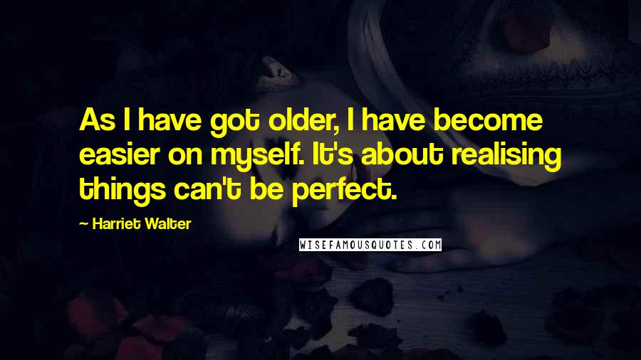 Harriet Walter Quotes: As I have got older, I have become easier on myself. It's about realising things can't be perfect.