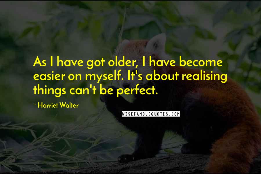 Harriet Walter Quotes: As I have got older, I have become easier on myself. It's about realising things can't be perfect.