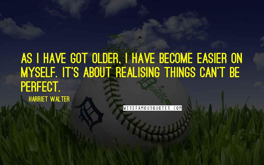 Harriet Walter Quotes: As I have got older, I have become easier on myself. It's about realising things can't be perfect.