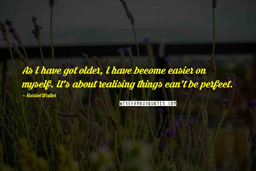 Harriet Walter Quotes: As I have got older, I have become easier on myself. It's about realising things can't be perfect.
