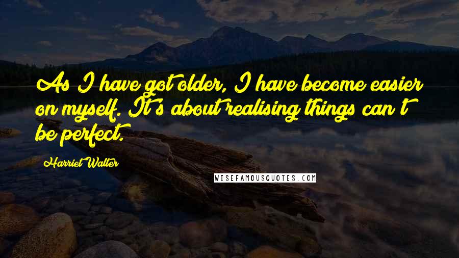 Harriet Walter Quotes: As I have got older, I have become easier on myself. It's about realising things can't be perfect.