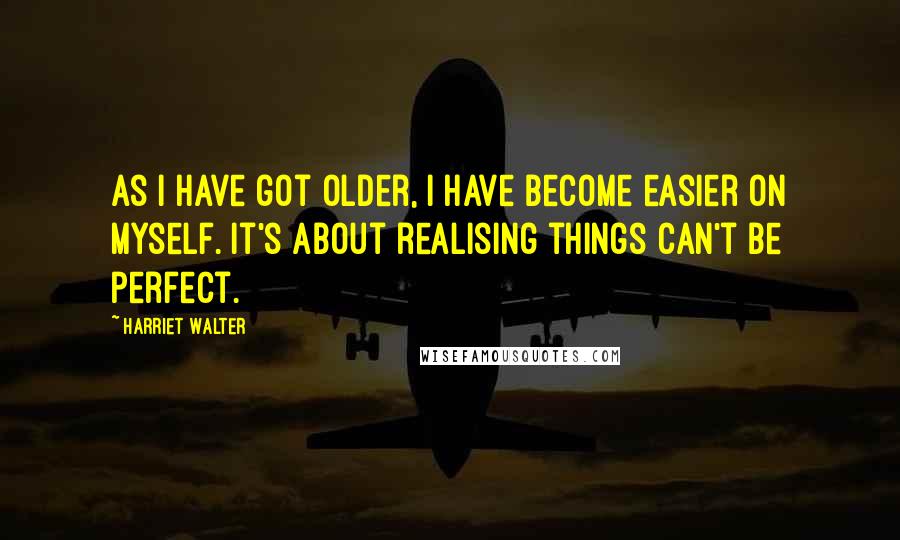 Harriet Walter Quotes: As I have got older, I have become easier on myself. It's about realising things can't be perfect.