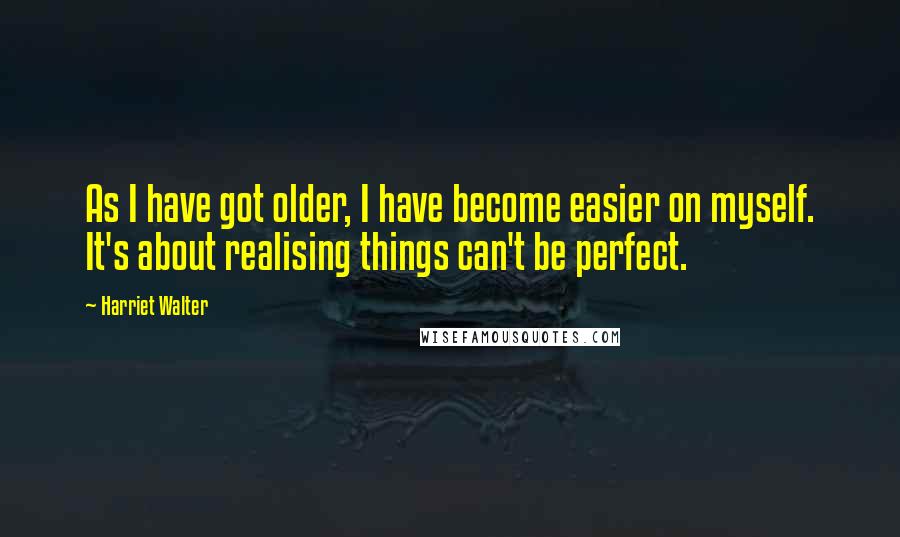 Harriet Walter Quotes: As I have got older, I have become easier on myself. It's about realising things can't be perfect.