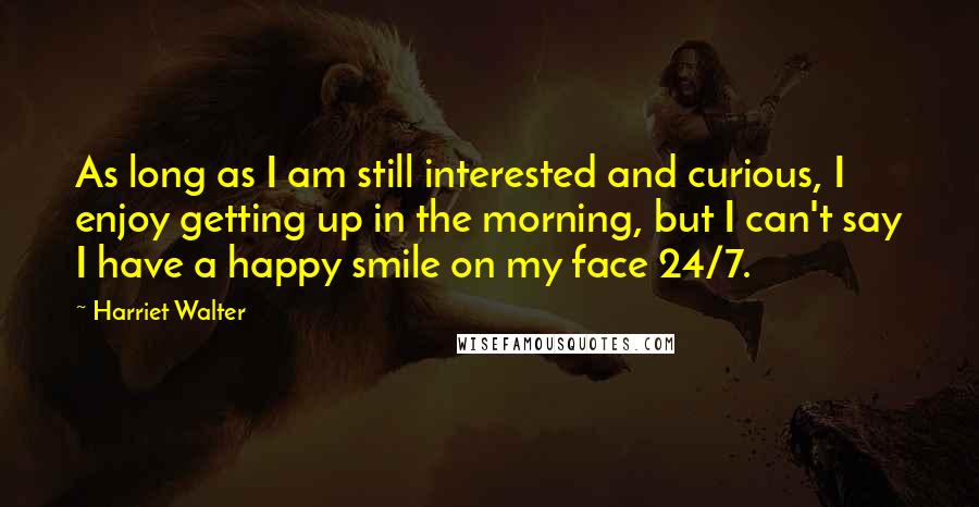 Harriet Walter Quotes: As long as I am still interested and curious, I enjoy getting up in the morning, but I can't say I have a happy smile on my face 24/7.