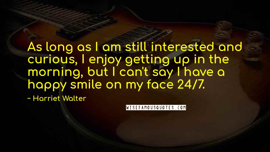 Harriet Walter Quotes: As long as I am still interested and curious, I enjoy getting up in the morning, but I can't say I have a happy smile on my face 24/7.