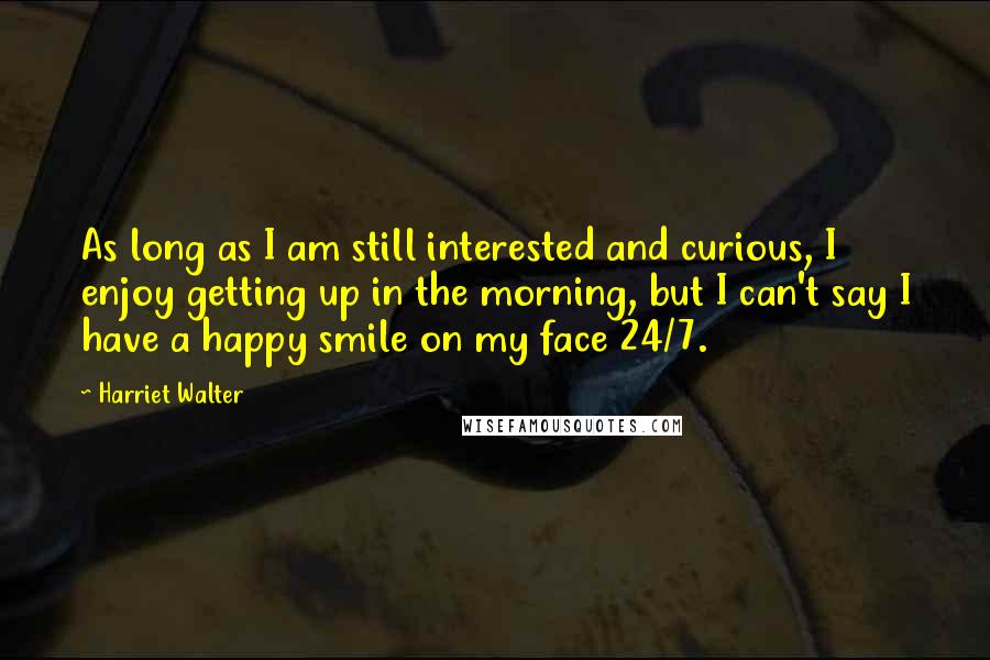 Harriet Walter Quotes: As long as I am still interested and curious, I enjoy getting up in the morning, but I can't say I have a happy smile on my face 24/7.