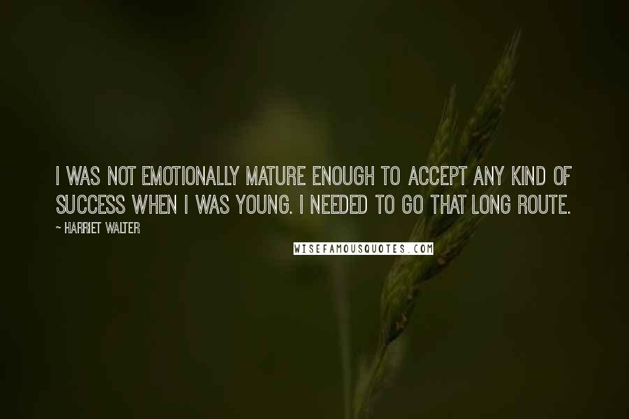 Harriet Walter Quotes: I was not emotionally mature enough to accept any kind of success when I was young. I needed to go that long route.